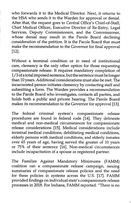 who forwards it to the Medical Director. Next, it returns to the HSA who sends it to the Warden for approval or denial. After that, the request goes to Central Office’s Chief-of-Staff, Chief Medical Officer, Executive Director of Re-Entry, Legal Services, Deputy Commissioners, and the Commissioner, whose denial may result in the Parole Board declining consideration of the petition. It is the Parole Board that must make the recommendation to the Governor for final approval [12].  Without a terminal condition or in need of institutional care, clemency is the only other option for those requesting compassionate release. It requires mandatory completion of 1/3ofatotalimposed sentence, but the sentence must be longer than 10 years. Additional considerations must also be met. The incarcerated person initiates clemency by contacting staff and submitting a form. The Warden provides a recommendation to the Parole Board who investigates, contacts all parties, and holds both a public and private hearing. The Parole Board ‘makes its recommendation to the Governor for approval [13].  The federal criminal system’s compassionate release procedures are found in federal code [14]. They delineate medical and non-medical circumstances for compassionate release considerations [15]. Medical considerations include terminal medical conditions, debilitating medical conditions, elderly persons with medical conditions, and elderly inmates over 65 years of age, having served the greater of 10 years or 75% of their sentence [16]. Non-medical circumstances include incapacitation of a spouse or registered partner.  The Families Against Mandatory Minimums (FAMM) coalition ran a compassionate release campaign, issuing summaries of compassionate release policies and the need for these policies in systems across the US. [17). FAMM provided findings on individual state’s compassionate release processes in 2018. For Indiana, FAMM reported: “There is no 
